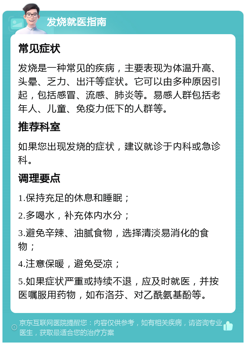 发烧就医指南 常见症状 发烧是一种常见的疾病，主要表现为体温升高、头晕、乏力、出汗等症状。它可以由多种原因引起，包括感冒、流感、肺炎等。易感人群包括老年人、儿童、免疫力低下的人群等。 推荐科室 如果您出现发烧的症状，建议就诊于内科或急诊科。 调理要点 1.保持充足的休息和睡眠； 2.多喝水，补充体内水分； 3.避免辛辣、油腻食物，选择清淡易消化的食物； 4.注意保暖，避免受凉； 5.如果症状严重或持续不退，应及时就医，并按医嘱服用药物，如布洛芬、对乙酰氨基酚等。