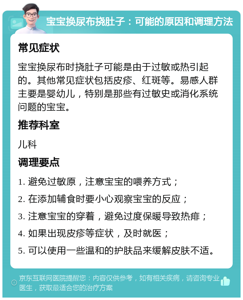 宝宝换尿布挠肚子：可能的原因和调理方法 常见症状 宝宝换尿布时挠肚子可能是由于过敏或热引起的。其他常见症状包括皮疹、红斑等。易感人群主要是婴幼儿，特别是那些有过敏史或消化系统问题的宝宝。 推荐科室 儿科 调理要点 1. 避免过敏原，注意宝宝的喂养方式； 2. 在添加辅食时要小心观察宝宝的反应； 3. 注意宝宝的穿着，避免过度保暖导致热痱； 4. 如果出现皮疹等症状，及时就医； 5. 可以使用一些温和的护肤品来缓解皮肤不适。