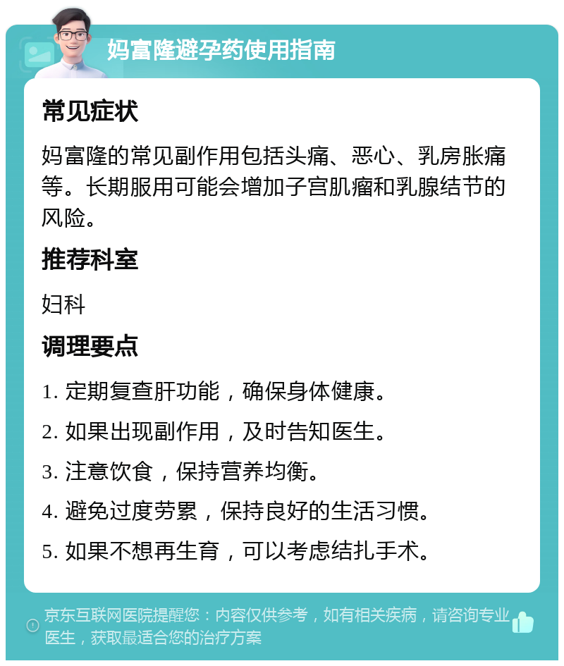 妈富隆避孕药使用指南 常见症状 妈富隆的常见副作用包括头痛、恶心、乳房胀痛等。长期服用可能会增加子宫肌瘤和乳腺结节的风险。 推荐科室 妇科 调理要点 1. 定期复查肝功能，确保身体健康。 2. 如果出现副作用，及时告知医生。 3. 注意饮食，保持营养均衡。 4. 避免过度劳累，保持良好的生活习惯。 5. 如果不想再生育，可以考虑结扎手术。