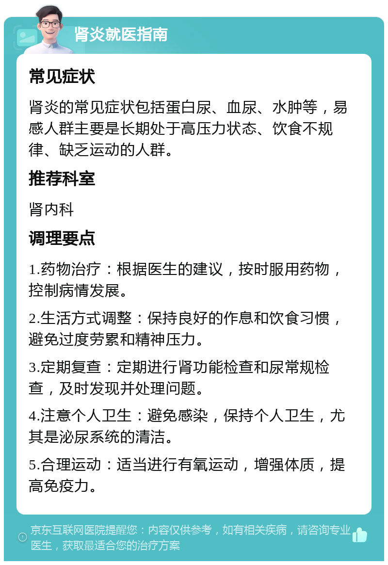 肾炎就医指南 常见症状 肾炎的常见症状包括蛋白尿、血尿、水肿等，易感人群主要是长期处于高压力状态、饮食不规律、缺乏运动的人群。 推荐科室 肾内科 调理要点 1.药物治疗：根据医生的建议，按时服用药物，控制病情发展。 2.生活方式调整：保持良好的作息和饮食习惯，避免过度劳累和精神压力。 3.定期复查：定期进行肾功能检查和尿常规检查，及时发现并处理问题。 4.注意个人卫生：避免感染，保持个人卫生，尤其是泌尿系统的清洁。 5.合理运动：适当进行有氧运动，增强体质，提高免疫力。