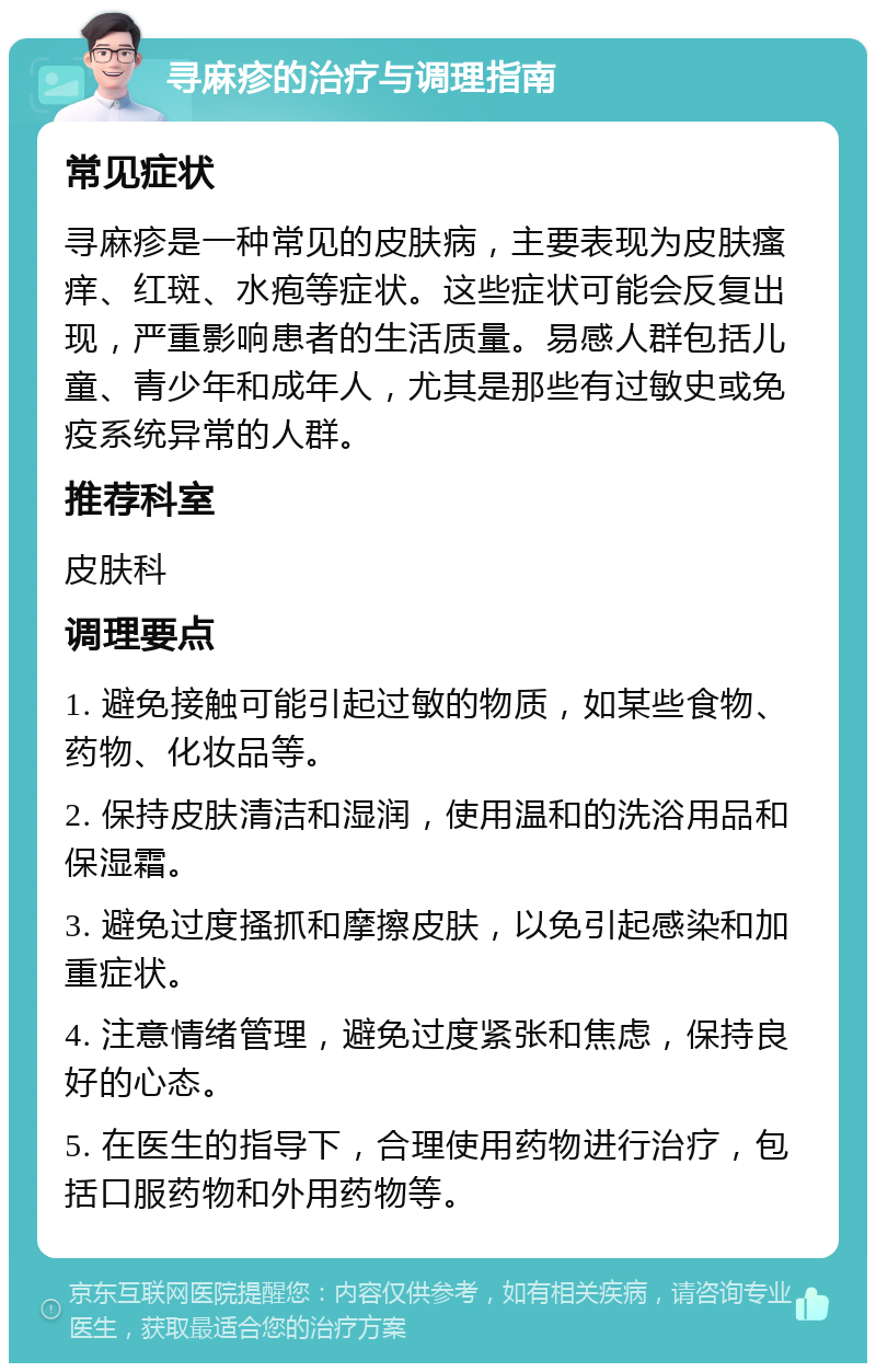 寻麻疹的治疗与调理指南 常见症状 寻麻疹是一种常见的皮肤病，主要表现为皮肤瘙痒、红斑、水疱等症状。这些症状可能会反复出现，严重影响患者的生活质量。易感人群包括儿童、青少年和成年人，尤其是那些有过敏史或免疫系统异常的人群。 推荐科室 皮肤科 调理要点 1. 避免接触可能引起过敏的物质，如某些食物、药物、化妆品等。 2. 保持皮肤清洁和湿润，使用温和的洗浴用品和保湿霜。 3. 避免过度搔抓和摩擦皮肤，以免引起感染和加重症状。 4. 注意情绪管理，避免过度紧张和焦虑，保持良好的心态。 5. 在医生的指导下，合理使用药物进行治疗，包括口服药物和外用药物等。