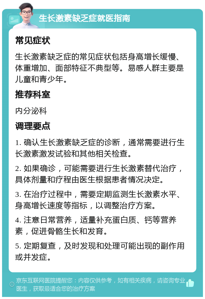 生长激素缺乏症就医指南 常见症状 生长激素缺乏症的常见症状包括身高增长缓慢、体重增加、面部特征不典型等。易感人群主要是儿童和青少年。 推荐科室 内分泌科 调理要点 1. 确认生长激素缺乏症的诊断，通常需要进行生长激素激发试验和其他相关检查。 2. 如果确诊，可能需要进行生长激素替代治疗，具体剂量和疗程由医生根据患者情况决定。 3. 在治疗过程中，需要定期监测生长激素水平、身高增长速度等指标，以调整治疗方案。 4. 注意日常营养，适量补充蛋白质、钙等营养素，促进骨骼生长和发育。 5. 定期复查，及时发现和处理可能出现的副作用或并发症。