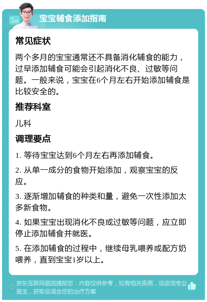 宝宝辅食添加指南 常见症状 两个多月的宝宝通常还不具备消化辅食的能力，过早添加辅食可能会引起消化不良、过敏等问题。一般来说，宝宝在6个月左右开始添加辅食是比较安全的。 推荐科室 儿科 调理要点 1. 等待宝宝达到6个月左右再添加辅食。 2. 从单一成分的食物开始添加，观察宝宝的反应。 3. 逐渐增加辅食的种类和量，避免一次性添加太多新食物。 4. 如果宝宝出现消化不良或过敏等问题，应立即停止添加辅食并就医。 5. 在添加辅食的过程中，继续母乳喂养或配方奶喂养，直到宝宝1岁以上。