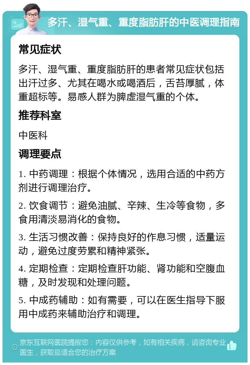 多汗、湿气重、重度脂肪肝的中医调理指南 常见症状 多汗、湿气重、重度脂肪肝的患者常见症状包括出汗过多、尤其在喝水或喝酒后，舌苔厚腻，体重超标等。易感人群为脾虚湿气重的个体。 推荐科室 中医科 调理要点 1. 中药调理：根据个体情况，选用合适的中药方剂进行调理治疗。 2. 饮食调节：避免油腻、辛辣、生冷等食物，多食用清淡易消化的食物。 3. 生活习惯改善：保持良好的作息习惯，适量运动，避免过度劳累和精神紧张。 4. 定期检查：定期检查肝功能、肾功能和空腹血糖，及时发现和处理问题。 5. 中成药辅助：如有需要，可以在医生指导下服用中成药来辅助治疗和调理。