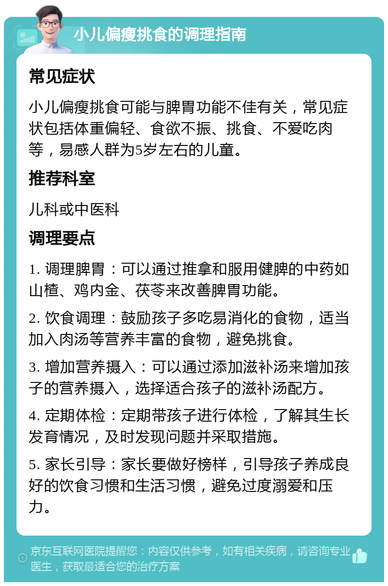 小儿偏瘦挑食的调理指南 常见症状 小儿偏瘦挑食可能与脾胃功能不佳有关，常见症状包括体重偏轻、食欲不振、挑食、不爱吃肉等，易感人群为5岁左右的儿童。 推荐科室 儿科或中医科 调理要点 1. 调理脾胃：可以通过推拿和服用健脾的中药如山楂、鸡内金、茯苓来改善脾胃功能。 2. 饮食调理：鼓励孩子多吃易消化的食物，适当加入肉汤等营养丰富的食物，避免挑食。 3. 增加营养摄入：可以通过添加滋补汤来增加孩子的营养摄入，选择适合孩子的滋补汤配方。 4. 定期体检：定期带孩子进行体检，了解其生长发育情况，及时发现问题并采取措施。 5. 家长引导：家长要做好榜样，引导孩子养成良好的饮食习惯和生活习惯，避免过度溺爱和压力。