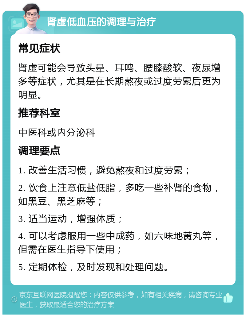 肾虚低血压的调理与治疗 常见症状 肾虚可能会导致头晕、耳鸣、腰膝酸软、夜尿增多等症状，尤其是在长期熬夜或过度劳累后更为明显。 推荐科室 中医科或内分泌科 调理要点 1. 改善生活习惯，避免熬夜和过度劳累； 2. 饮食上注意低盐低脂，多吃一些补肾的食物，如黑豆、黑芝麻等； 3. 适当运动，增强体质； 4. 可以考虑服用一些中成药，如六味地黄丸等，但需在医生指导下使用； 5. 定期体检，及时发现和处理问题。