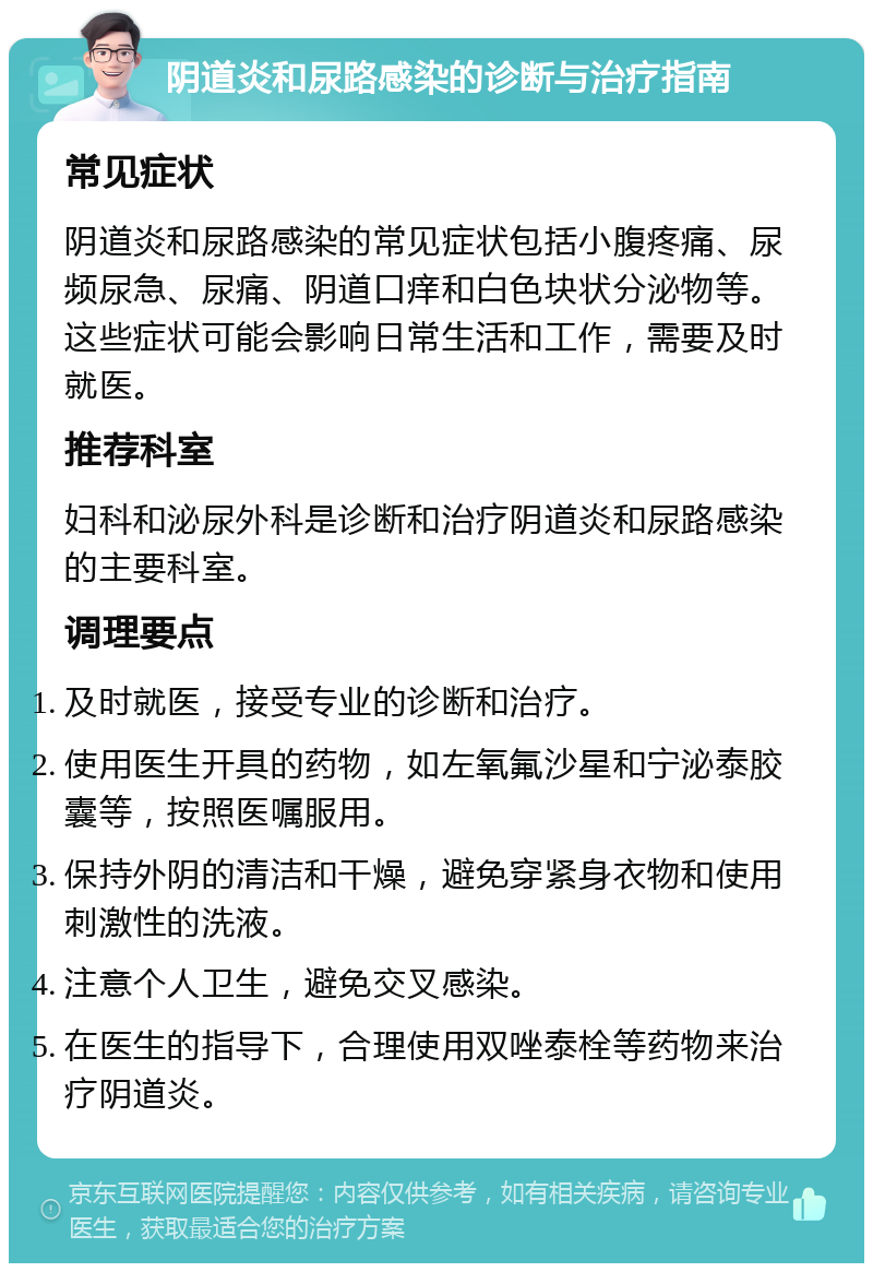 阴道炎和尿路感染的诊断与治疗指南 常见症状 阴道炎和尿路感染的常见症状包括小腹疼痛、尿频尿急、尿痛、阴道口痒和白色块状分泌物等。这些症状可能会影响日常生活和工作，需要及时就医。 推荐科室 妇科和泌尿外科是诊断和治疗阴道炎和尿路感染的主要科室。 调理要点 及时就医，接受专业的诊断和治疗。 使用医生开具的药物，如左氧氟沙星和宁泌泰胶囊等，按照医嘱服用。 保持外阴的清洁和干燥，避免穿紧身衣物和使用刺激性的洗液。 注意个人卫生，避免交叉感染。 在医生的指导下，合理使用双唑泰栓等药物来治疗阴道炎。