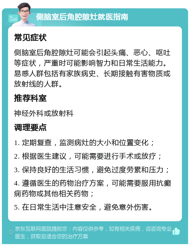 侧脑室后角腔隙灶就医指南 常见症状 侧脑室后角腔隙灶可能会引起头痛、恶心、呕吐等症状，严重时可能影响智力和日常生活能力。易感人群包括有家族病史、长期接触有害物质或放射线的人群。 推荐科室 神经外科或放射科 调理要点 1. 定期复查，监测病灶的大小和位置变化； 2. 根据医生建议，可能需要进行手术或放疗； 3. 保持良好的生活习惯，避免过度劳累和压力； 4. 遵循医生的药物治疗方案，可能需要服用抗癫痫药物或其他相关药物； 5. 在日常生活中注意安全，避免意外伤害。