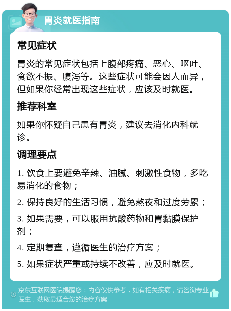 胃炎就医指南 常见症状 胃炎的常见症状包括上腹部疼痛、恶心、呕吐、食欲不振、腹泻等。这些症状可能会因人而异，但如果你经常出现这些症状，应该及时就医。 推荐科室 如果你怀疑自己患有胃炎，建议去消化内科就诊。 调理要点 1. 饮食上要避免辛辣、油腻、刺激性食物，多吃易消化的食物； 2. 保持良好的生活习惯，避免熬夜和过度劳累； 3. 如果需要，可以服用抗酸药物和胃黏膜保护剂； 4. 定期复查，遵循医生的治疗方案； 5. 如果症状严重或持续不改善，应及时就医。