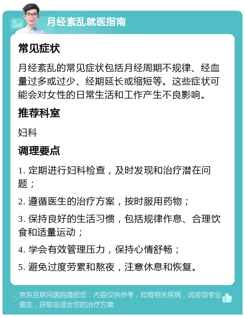 月经紊乱就医指南 常见症状 月经紊乱的常见症状包括月经周期不规律、经血量过多或过少、经期延长或缩短等。这些症状可能会对女性的日常生活和工作产生不良影响。 推荐科室 妇科 调理要点 1. 定期进行妇科检查，及时发现和治疗潜在问题； 2. 遵循医生的治疗方案，按时服用药物； 3. 保持良好的生活习惯，包括规律作息、合理饮食和适量运动； 4. 学会有效管理压力，保持心情舒畅； 5. 避免过度劳累和熬夜，注意休息和恢复。