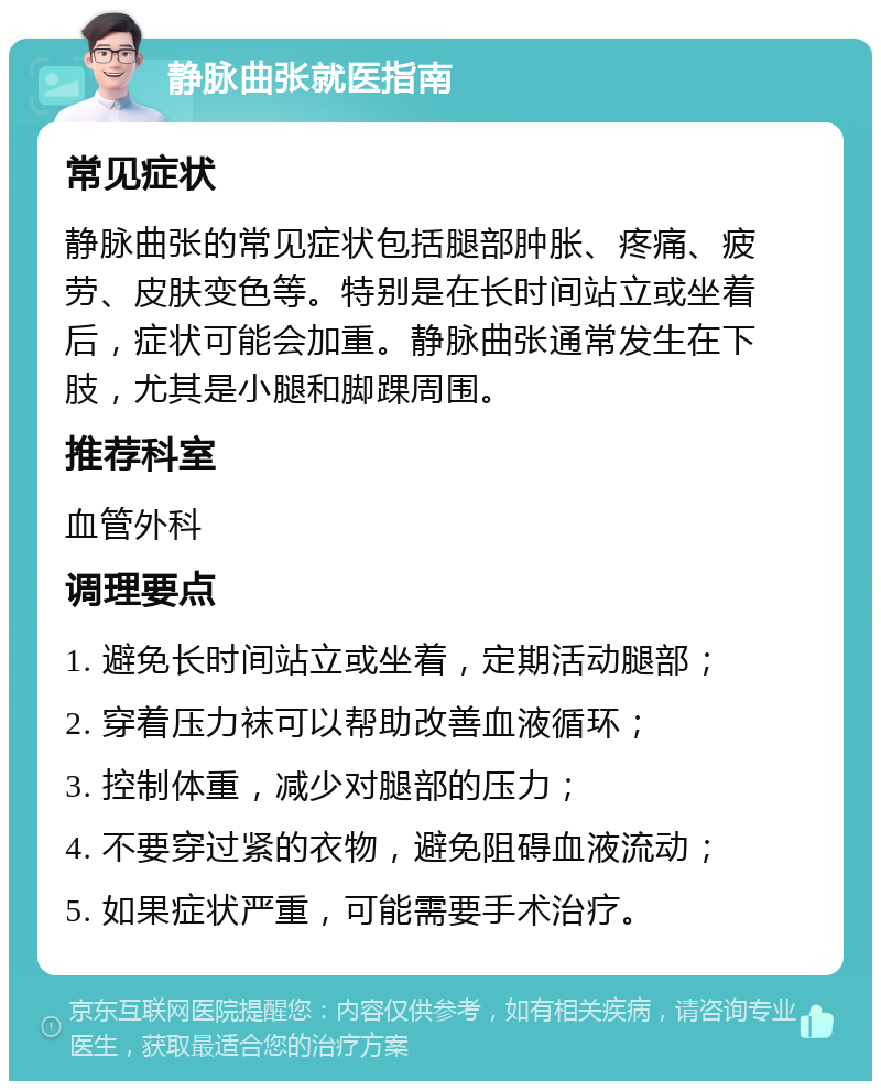 静脉曲张就医指南 常见症状 静脉曲张的常见症状包括腿部肿胀、疼痛、疲劳、皮肤变色等。特别是在长时间站立或坐着后，症状可能会加重。静脉曲张通常发生在下肢，尤其是小腿和脚踝周围。 推荐科室 血管外科 调理要点 1. 避免长时间站立或坐着，定期活动腿部； 2. 穿着压力袜可以帮助改善血液循环； 3. 控制体重，减少对腿部的压力； 4. 不要穿过紧的衣物，避免阻碍血液流动； 5. 如果症状严重，可能需要手术治疗。