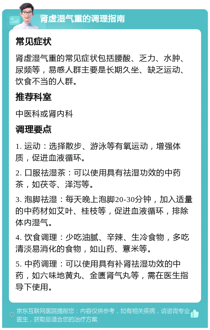 肾虚湿气重的调理指南 常见症状 肾虚湿气重的常见症状包括腰酸、乏力、水肿、尿频等，易感人群主要是长期久坐、缺乏运动、饮食不当的人群。 推荐科室 中医科或肾内科 调理要点 1. 运动：选择散步、游泳等有氧运动，增强体质，促进血液循环。 2. 口服祛湿茶：可以使用具有祛湿功效的中药茶，如茯苓、泽泻等。 3. 泡脚祛湿：每天晚上泡脚20-30分钟，加入适量的中药材如艾叶、桂枝等，促进血液循环，排除体内湿气。 4. 饮食调理：少吃油腻、辛辣、生冷食物，多吃清淡易消化的食物，如山药、薏米等。 5. 中药调理：可以使用具有补肾祛湿功效的中药，如六味地黄丸、金匮肾气丸等，需在医生指导下使用。