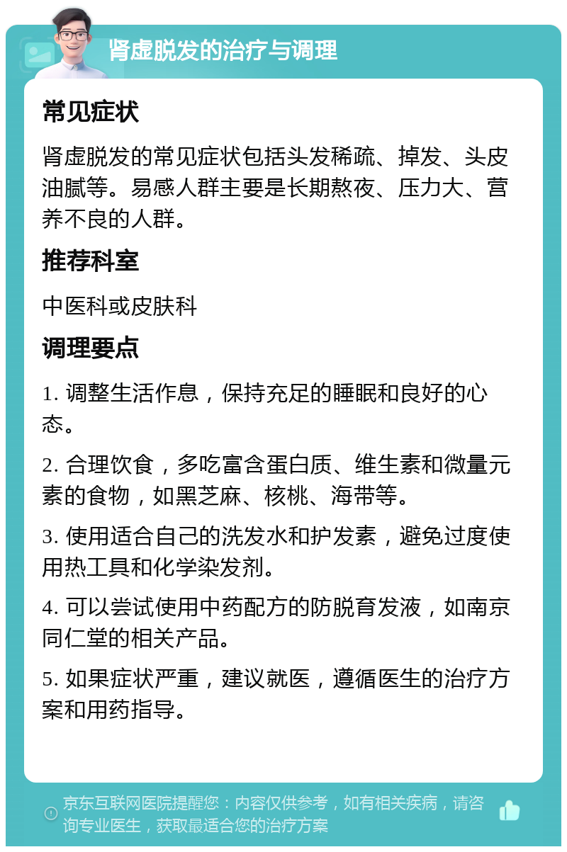 肾虚脱发的治疗与调理 常见症状 肾虚脱发的常见症状包括头发稀疏、掉发、头皮油腻等。易感人群主要是长期熬夜、压力大、营养不良的人群。 推荐科室 中医科或皮肤科 调理要点 1. 调整生活作息，保持充足的睡眠和良好的心态。 2. 合理饮食，多吃富含蛋白质、维生素和微量元素的食物，如黑芝麻、核桃、海带等。 3. 使用适合自己的洗发水和护发素，避免过度使用热工具和化学染发剂。 4. 可以尝试使用中药配方的防脱育发液，如南京同仁堂的相关产品。 5. 如果症状严重，建议就医，遵循医生的治疗方案和用药指导。