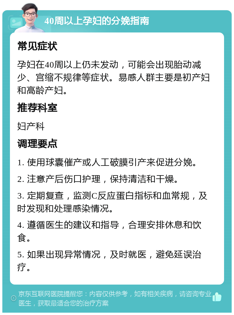 40周以上孕妇的分娩指南 常见症状 孕妇在40周以上仍未发动，可能会出现胎动减少、宫缩不规律等症状。易感人群主要是初产妇和高龄产妇。 推荐科室 妇产科 调理要点 1. 使用球囊催产或人工破膜引产来促进分娩。 2. 注意产后伤口护理，保持清洁和干燥。 3. 定期复查，监测C反应蛋白指标和血常规，及时发现和处理感染情况。 4. 遵循医生的建议和指导，合理安排休息和饮食。 5. 如果出现异常情况，及时就医，避免延误治疗。