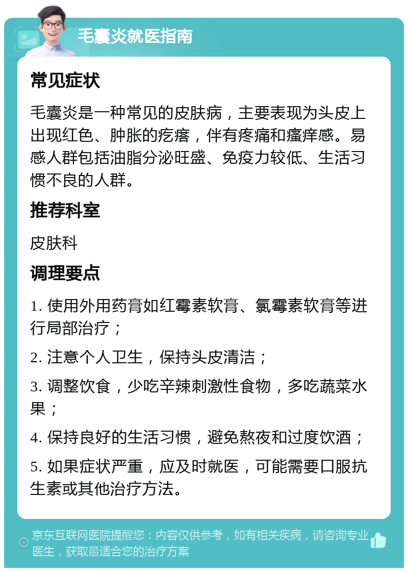 毛囊炎就医指南 常见症状 毛囊炎是一种常见的皮肤病，主要表现为头皮上出现红色、肿胀的疙瘩，伴有疼痛和瘙痒感。易感人群包括油脂分泌旺盛、免疫力较低、生活习惯不良的人群。 推荐科室 皮肤科 调理要点 1. 使用外用药膏如红霉素软膏、氯霉素软膏等进行局部治疗； 2. 注意个人卫生，保持头皮清洁； 3. 调整饮食，少吃辛辣刺激性食物，多吃蔬菜水果； 4. 保持良好的生活习惯，避免熬夜和过度饮酒； 5. 如果症状严重，应及时就医，可能需要口服抗生素或其他治疗方法。