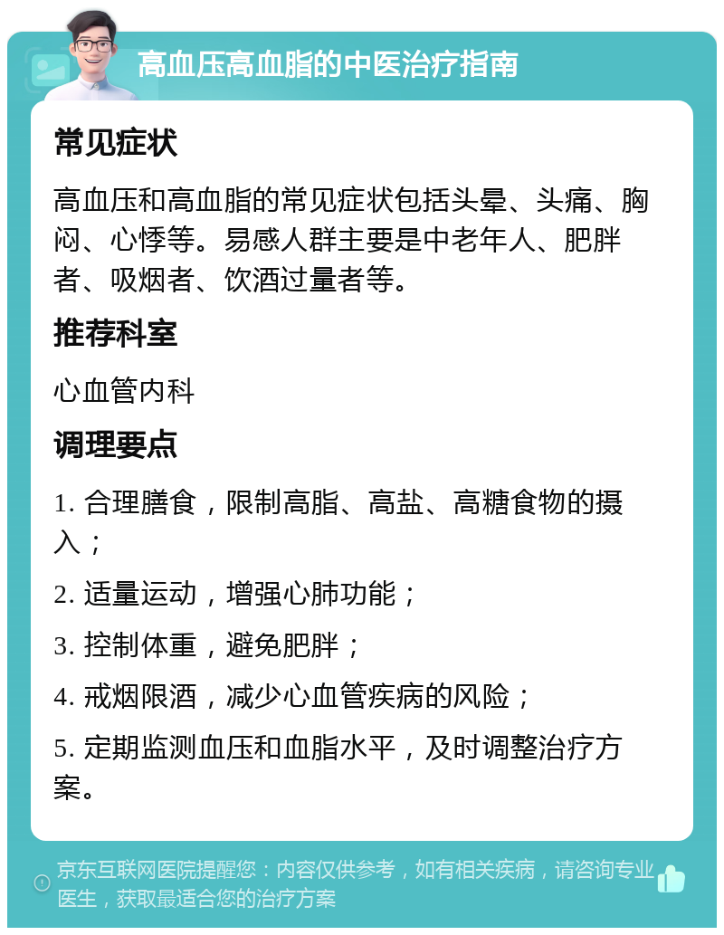 高血压高血脂的中医治疗指南 常见症状 高血压和高血脂的常见症状包括头晕、头痛、胸闷、心悸等。易感人群主要是中老年人、肥胖者、吸烟者、饮酒过量者等。 推荐科室 心血管内科 调理要点 1. 合理膳食，限制高脂、高盐、高糖食物的摄入； 2. 适量运动，增强心肺功能； 3. 控制体重，避免肥胖； 4. 戒烟限酒，减少心血管疾病的风险； 5. 定期监测血压和血脂水平，及时调整治疗方案。