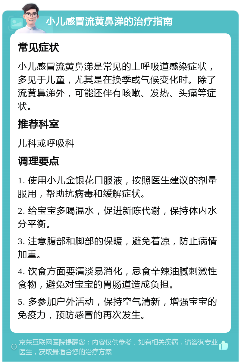 小儿感冒流黄鼻涕的治疗指南 常见症状 小儿感冒流黄鼻涕是常见的上呼吸道感染症状，多见于儿童，尤其是在换季或气候变化时。除了流黄鼻涕外，可能还伴有咳嗽、发热、头痛等症状。 推荐科室 儿科或呼吸科 调理要点 1. 使用小儿金银花口服液，按照医生建议的剂量服用，帮助抗病毒和缓解症状。 2. 给宝宝多喝温水，促进新陈代谢，保持体内水分平衡。 3. 注意腹部和脚部的保暖，避免着凉，防止病情加重。 4. 饮食方面要清淡易消化，忌食辛辣油腻刺激性食物，避免对宝宝的胃肠道造成负担。 5. 多参加户外活动，保持空气清新，增强宝宝的免疫力，预防感冒的再次发生。