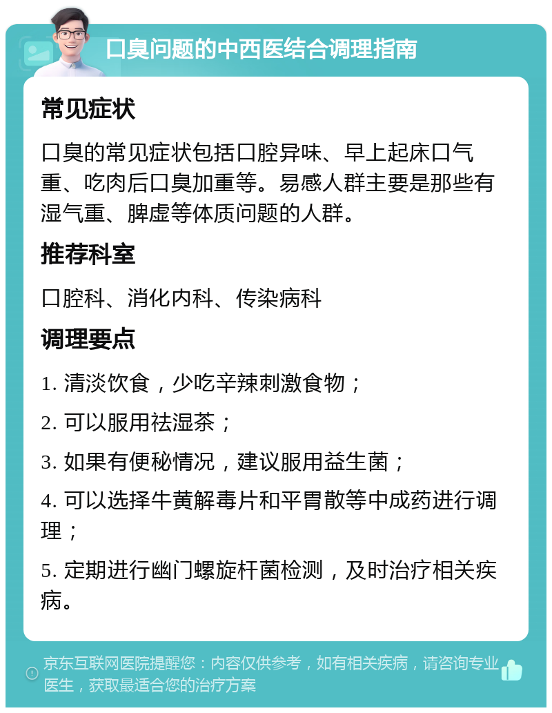 口臭问题的中西医结合调理指南 常见症状 口臭的常见症状包括口腔异味、早上起床口气重、吃肉后口臭加重等。易感人群主要是那些有湿气重、脾虚等体质问题的人群。 推荐科室 口腔科、消化内科、传染病科 调理要点 1. 清淡饮食，少吃辛辣刺激食物； 2. 可以服用祛湿茶； 3. 如果有便秘情况，建议服用益生菌； 4. 可以选择牛黄解毒片和平胃散等中成药进行调理； 5. 定期进行幽门螺旋杆菌检测，及时治疗相关疾病。