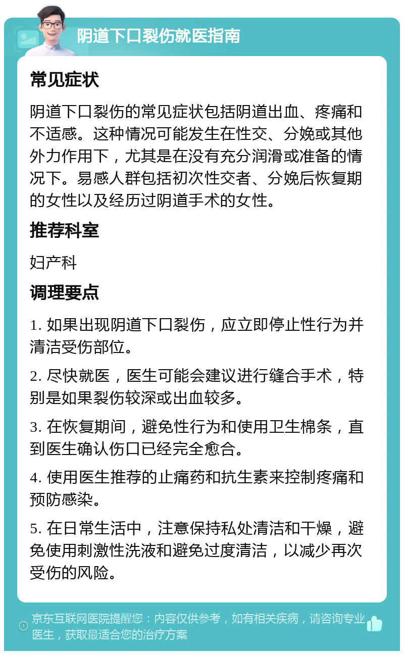 阴道下口裂伤就医指南 常见症状 阴道下口裂伤的常见症状包括阴道出血、疼痛和不适感。这种情况可能发生在性交、分娩或其他外力作用下，尤其是在没有充分润滑或准备的情况下。易感人群包括初次性交者、分娩后恢复期的女性以及经历过阴道手术的女性。 推荐科室 妇产科 调理要点 1. 如果出现阴道下口裂伤，应立即停止性行为并清洁受伤部位。 2. 尽快就医，医生可能会建议进行缝合手术，特别是如果裂伤较深或出血较多。 3. 在恢复期间，避免性行为和使用卫生棉条，直到医生确认伤口已经完全愈合。 4. 使用医生推荐的止痛药和抗生素来控制疼痛和预防感染。 5. 在日常生活中，注意保持私处清洁和干燥，避免使用刺激性洗液和避免过度清洁，以减少再次受伤的风险。