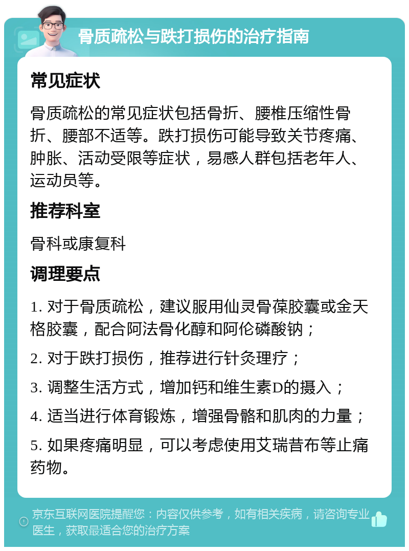 骨质疏松与跌打损伤的治疗指南 常见症状 骨质疏松的常见症状包括骨折、腰椎压缩性骨折、腰部不适等。跌打损伤可能导致关节疼痛、肿胀、活动受限等症状，易感人群包括老年人、运动员等。 推荐科室 骨科或康复科 调理要点 1. 对于骨质疏松，建议服用仙灵骨葆胶囊或金天格胶囊，配合阿法骨化醇和阿伦磷酸钠； 2. 对于跌打损伤，推荐进行针灸理疗； 3. 调整生活方式，增加钙和维生素D的摄入； 4. 适当进行体育锻炼，增强骨骼和肌肉的力量； 5. 如果疼痛明显，可以考虑使用艾瑞昔布等止痛药物。