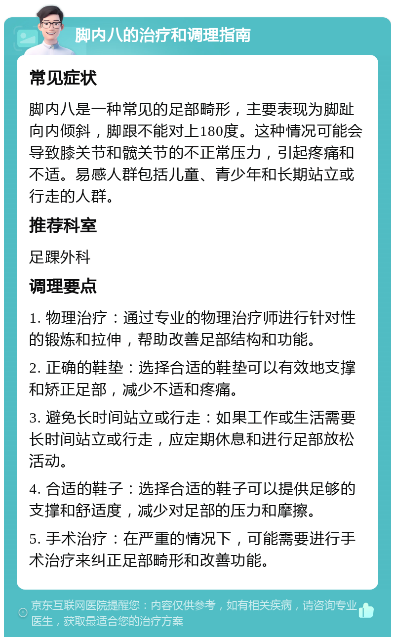 脚内八的治疗和调理指南 常见症状 脚内八是一种常见的足部畸形，主要表现为脚趾向内倾斜，脚跟不能对上180度。这种情况可能会导致膝关节和髋关节的不正常压力，引起疼痛和不适。易感人群包括儿童、青少年和长期站立或行走的人群。 推荐科室 足踝外科 调理要点 1. 物理治疗：通过专业的物理治疗师进行针对性的锻炼和拉伸，帮助改善足部结构和功能。 2. 正确的鞋垫：选择合适的鞋垫可以有效地支撑和矫正足部，减少不适和疼痛。 3. 避免长时间站立或行走：如果工作或生活需要长时间站立或行走，应定期休息和进行足部放松活动。 4. 合适的鞋子：选择合适的鞋子可以提供足够的支撑和舒适度，减少对足部的压力和摩擦。 5. 手术治疗：在严重的情况下，可能需要进行手术治疗来纠正足部畸形和改善功能。