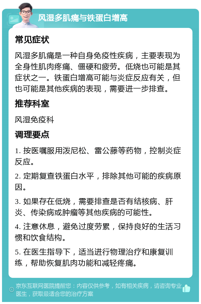 风湿多肌痛与铁蛋白增高 常见症状 风湿多肌痛是一种自身免疫性疾病，主要表现为全身性肌肉疼痛、僵硬和疲劳。低烧也可能是其症状之一。铁蛋白增高可能与炎症反应有关，但也可能是其他疾病的表现，需要进一步排查。 推荐科室 风湿免疫科 调理要点 1. 按医嘱服用泼尼松、雷公藤等药物，控制炎症反应。 2. 定期复查铁蛋白水平，排除其他可能的疾病原因。 3. 如果存在低烧，需要排查是否有结核病、肝炎、传染病或肿瘤等其他疾病的可能性。 4. 注意休息，避免过度劳累，保持良好的生活习惯和饮食结构。 5. 在医生指导下，适当进行物理治疗和康复训练，帮助恢复肌肉功能和减轻疼痛。