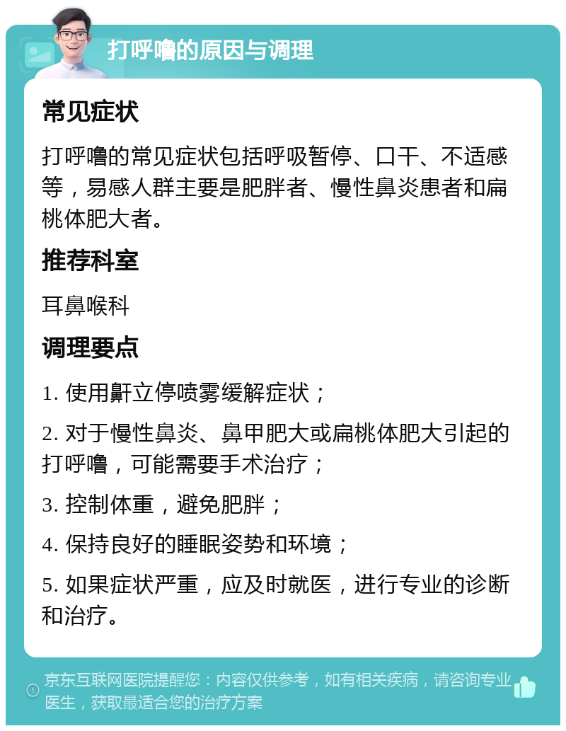 打呼噜的原因与调理 常见症状 打呼噜的常见症状包括呼吸暂停、口干、不适感等，易感人群主要是肥胖者、慢性鼻炎患者和扁桃体肥大者。 推荐科室 耳鼻喉科 调理要点 1. 使用鼾立停喷雾缓解症状； 2. 对于慢性鼻炎、鼻甲肥大或扁桃体肥大引起的打呼噜，可能需要手术治疗； 3. 控制体重，避免肥胖； 4. 保持良好的睡眠姿势和环境； 5. 如果症状严重，应及时就医，进行专业的诊断和治疗。