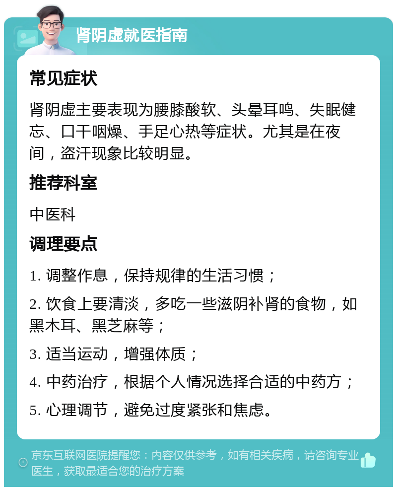 肾阴虚就医指南 常见症状 肾阴虚主要表现为腰膝酸软、头晕耳鸣、失眠健忘、口干咽燥、手足心热等症状。尤其是在夜间，盗汗现象比较明显。 推荐科室 中医科 调理要点 1. 调整作息，保持规律的生活习惯； 2. 饮食上要清淡，多吃一些滋阴补肾的食物，如黑木耳、黑芝麻等； 3. 适当运动，增强体质； 4. 中药治疗，根据个人情况选择合适的中药方； 5. 心理调节，避免过度紧张和焦虑。