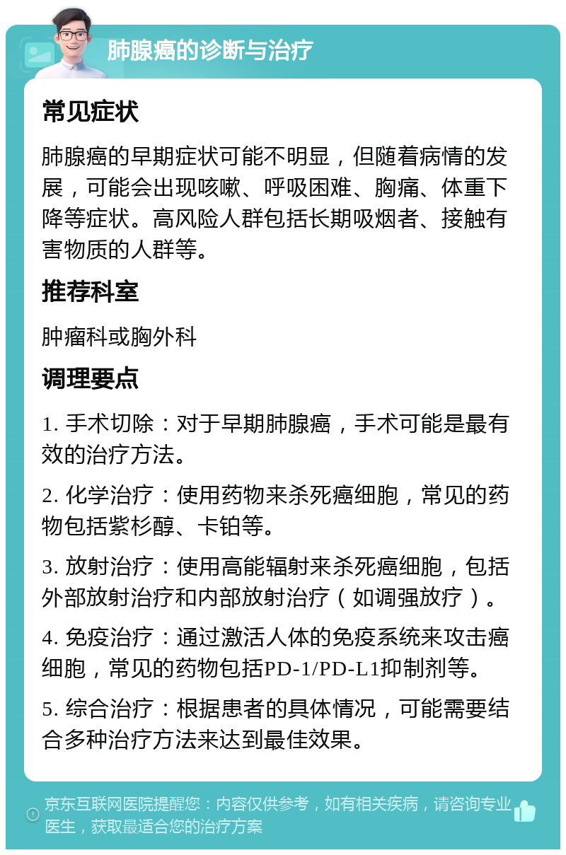 肺腺癌的诊断与治疗 常见症状 肺腺癌的早期症状可能不明显，但随着病情的发展，可能会出现咳嗽、呼吸困难、胸痛、体重下降等症状。高风险人群包括长期吸烟者、接触有害物质的人群等。 推荐科室 肿瘤科或胸外科 调理要点 1. 手术切除：对于早期肺腺癌，手术可能是最有效的治疗方法。 2. 化学治疗：使用药物来杀死癌细胞，常见的药物包括紫杉醇、卡铂等。 3. 放射治疗：使用高能辐射来杀死癌细胞，包括外部放射治疗和内部放射治疗（如调强放疗）。 4. 免疫治疗：通过激活人体的免疫系统来攻击癌细胞，常见的药物包括PD-1/PD-L1抑制剂等。 5. 综合治疗：根据患者的具体情况，可能需要结合多种治疗方法来达到最佳效果。