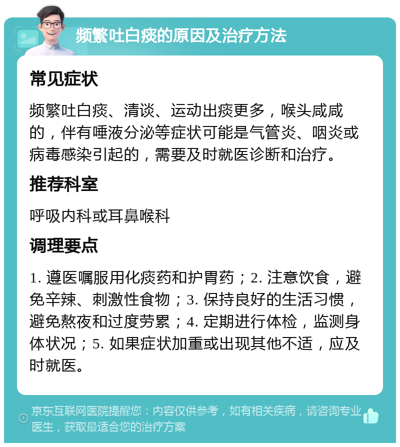 频繁吐白痰的原因及治疗方法 常见症状 频繁吐白痰、清谈、运动出痰更多，喉头咸咸的，伴有唾液分泌等症状可能是气管炎、咽炎或病毒感染引起的，需要及时就医诊断和治疗。 推荐科室 呼吸内科或耳鼻喉科 调理要点 1. 遵医嘱服用化痰药和护胃药；2. 注意饮食，避免辛辣、刺激性食物；3. 保持良好的生活习惯，避免熬夜和过度劳累；4. 定期进行体检，监测身体状况；5. 如果症状加重或出现其他不适，应及时就医。