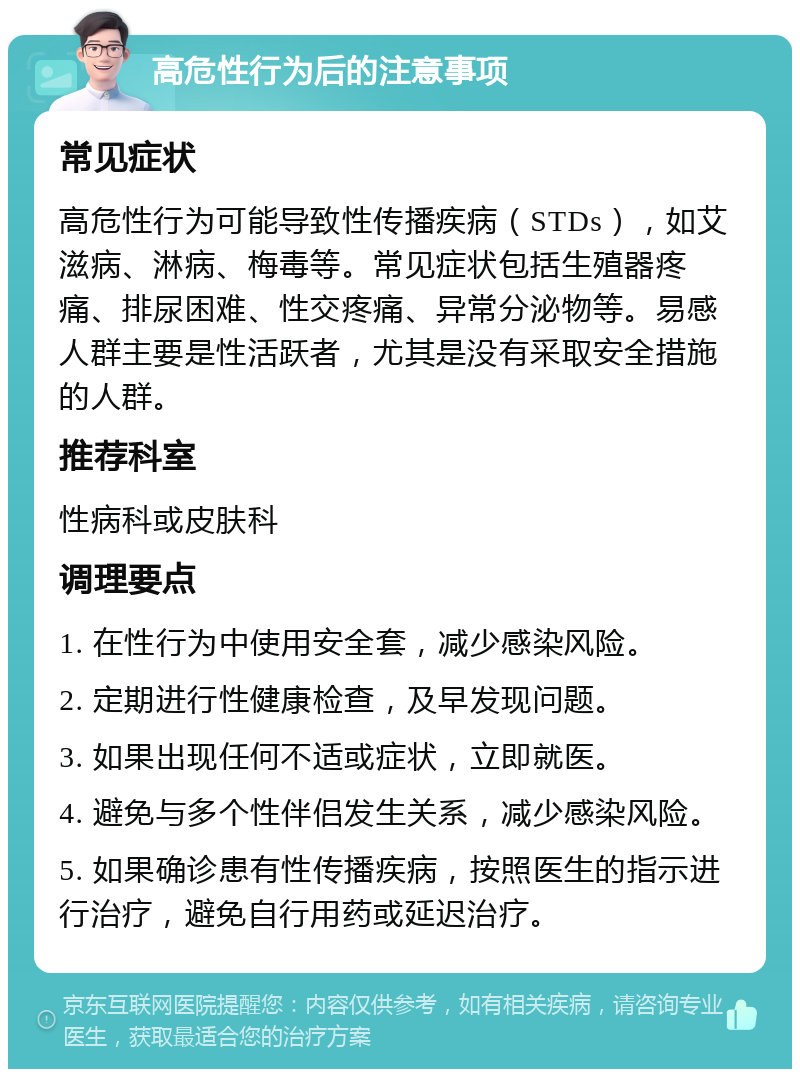 高危性行为后的注意事项 常见症状 高危性行为可能导致性传播疾病（STDs），如艾滋病、淋病、梅毒等。常见症状包括生殖器疼痛、排尿困难、性交疼痛、异常分泌物等。易感人群主要是性活跃者，尤其是没有采取安全措施的人群。 推荐科室 性病科或皮肤科 调理要点 1. 在性行为中使用安全套，减少感染风险。 2. 定期进行性健康检查，及早发现问题。 3. 如果出现任何不适或症状，立即就医。 4. 避免与多个性伴侣发生关系，减少感染风险。 5. 如果确诊患有性传播疾病，按照医生的指示进行治疗，避免自行用药或延迟治疗。