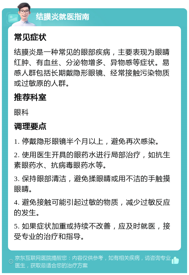 结膜炎就医指南 常见症状 结膜炎是一种常见的眼部疾病，主要表现为眼睛红肿、有血丝、分泌物增多、异物感等症状。易感人群包括长期戴隐形眼镜、经常接触污染物质或过敏原的人群。 推荐科室 眼科 调理要点 1. 停戴隐形眼镜半个月以上，避免再次感染。 2. 使用医生开具的眼药水进行局部治疗，如抗生素眼药水、抗病毒眼药水等。 3. 保持眼部清洁，避免揉眼睛或用不洁的手触摸眼睛。 4. 避免接触可能引起过敏的物质，减少过敏反应的发生。 5. 如果症状加重或持续不改善，应及时就医，接受专业的治疗和指导。