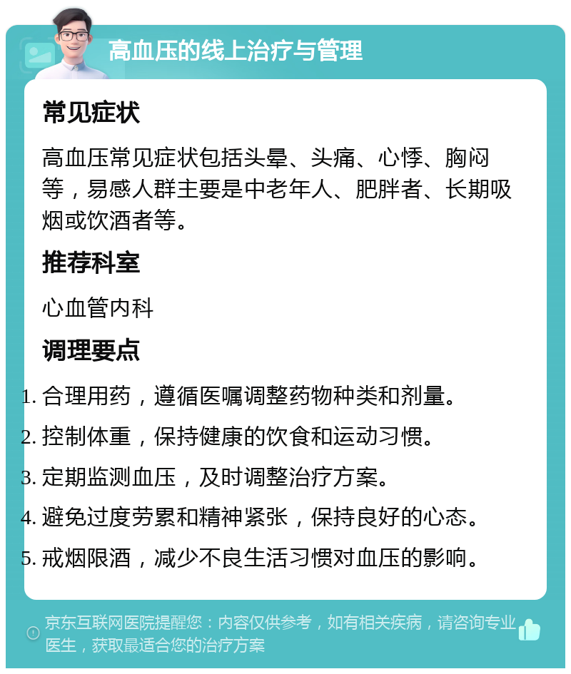 高血压的线上治疗与管理 常见症状 高血压常见症状包括头晕、头痛、心悸、胸闷等，易感人群主要是中老年人、肥胖者、长期吸烟或饮酒者等。 推荐科室 心血管内科 调理要点 合理用药，遵循医嘱调整药物种类和剂量。 控制体重，保持健康的饮食和运动习惯。 定期监测血压，及时调整治疗方案。 避免过度劳累和精神紧张，保持良好的心态。 戒烟限酒，减少不良生活习惯对血压的影响。