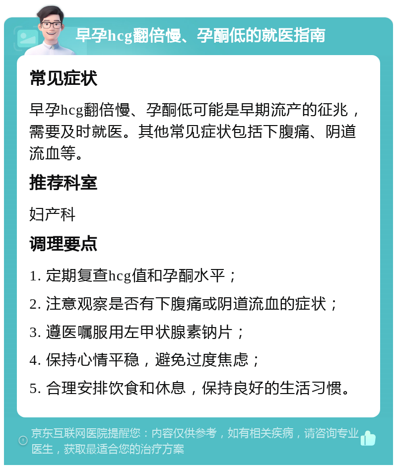 早孕hcg翻倍慢、孕酮低的就医指南 常见症状 早孕hcg翻倍慢、孕酮低可能是早期流产的征兆，需要及时就医。其他常见症状包括下腹痛、阴道流血等。 推荐科室 妇产科 调理要点 1. 定期复查hcg值和孕酮水平； 2. 注意观察是否有下腹痛或阴道流血的症状； 3. 遵医嘱服用左甲状腺素钠片； 4. 保持心情平稳，避免过度焦虑； 5. 合理安排饮食和休息，保持良好的生活习惯。