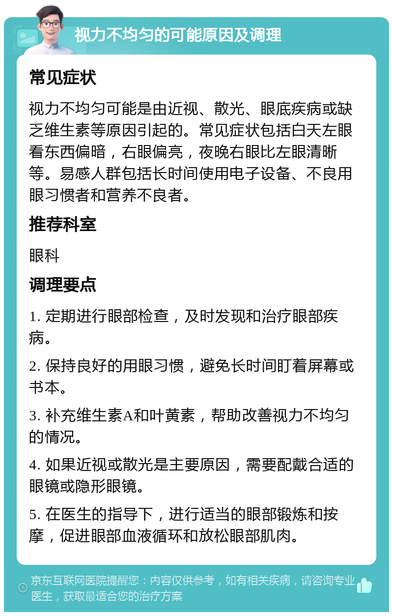 视力不均匀的可能原因及调理 常见症状 视力不均匀可能是由近视、散光、眼底疾病或缺乏维生素等原因引起的。常见症状包括白天左眼看东西偏暗，右眼偏亮，夜晚右眼比左眼清晰等。易感人群包括长时间使用电子设备、不良用眼习惯者和营养不良者。 推荐科室 眼科 调理要点 1. 定期进行眼部检查，及时发现和治疗眼部疾病。 2. 保持良好的用眼习惯，避免长时间盯着屏幕或书本。 3. 补充维生素A和叶黄素，帮助改善视力不均匀的情况。 4. 如果近视或散光是主要原因，需要配戴合适的眼镜或隐形眼镜。 5. 在医生的指导下，进行适当的眼部锻炼和按摩，促进眼部血液循环和放松眼部肌肉。