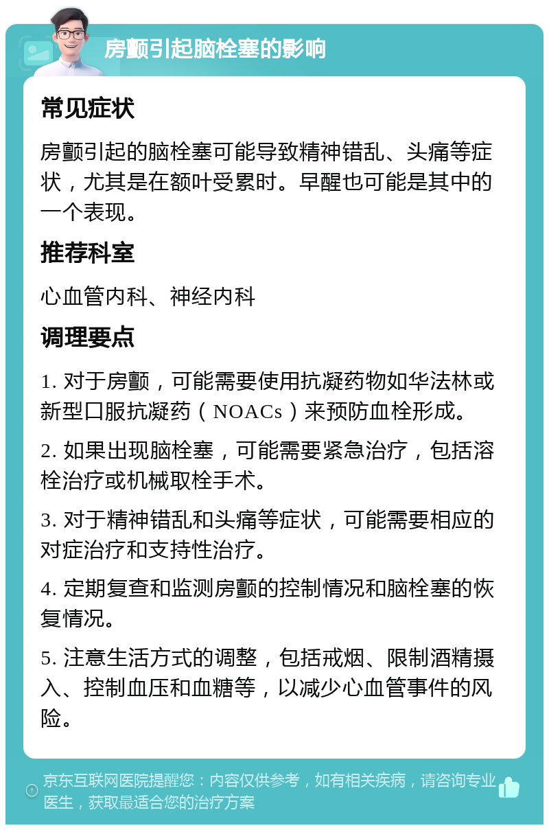 房颤引起脑栓塞的影响 常见症状 房颤引起的脑栓塞可能导致精神错乱、头痛等症状，尤其是在额叶受累时。早醒也可能是其中的一个表现。 推荐科室 心血管内科、神经内科 调理要点 1. 对于房颤，可能需要使用抗凝药物如华法林或新型口服抗凝药（NOACs）来预防血栓形成。 2. 如果出现脑栓塞，可能需要紧急治疗，包括溶栓治疗或机械取栓手术。 3. 对于精神错乱和头痛等症状，可能需要相应的对症治疗和支持性治疗。 4. 定期复查和监测房颤的控制情况和脑栓塞的恢复情况。 5. 注意生活方式的调整，包括戒烟、限制酒精摄入、控制血压和血糖等，以减少心血管事件的风险。