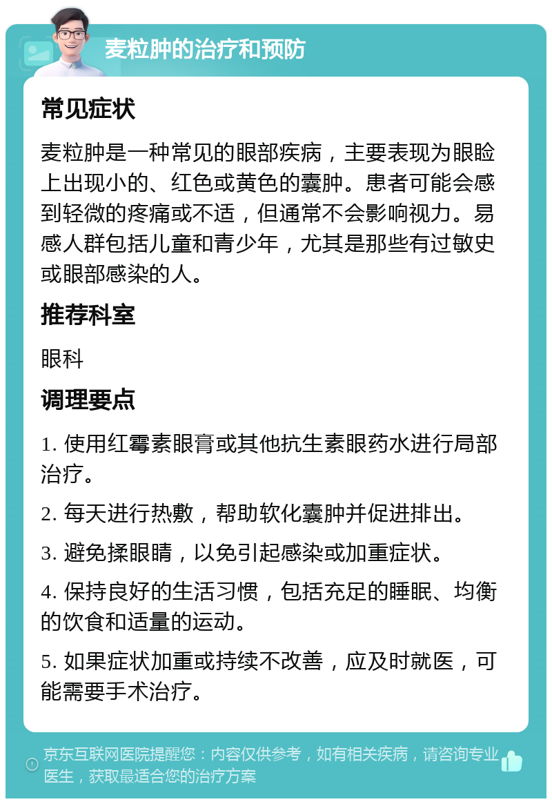 麦粒肿的治疗和预防 常见症状 麦粒肿是一种常见的眼部疾病，主要表现为眼睑上出现小的、红色或黄色的囊肿。患者可能会感到轻微的疼痛或不适，但通常不会影响视力。易感人群包括儿童和青少年，尤其是那些有过敏史或眼部感染的人。 推荐科室 眼科 调理要点 1. 使用红霉素眼膏或其他抗生素眼药水进行局部治疗。 2. 每天进行热敷，帮助软化囊肿并促进排出。 3. 避免揉眼睛，以免引起感染或加重症状。 4. 保持良好的生活习惯，包括充足的睡眠、均衡的饮食和适量的运动。 5. 如果症状加重或持续不改善，应及时就医，可能需要手术治疗。