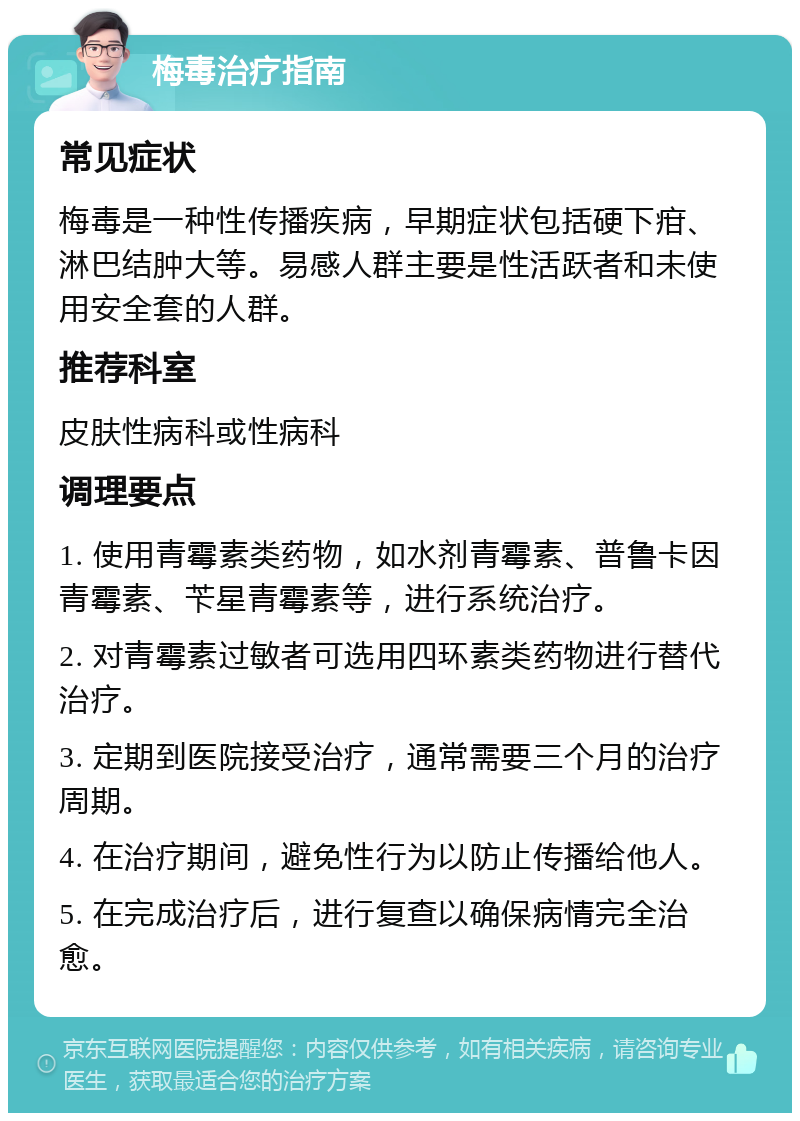 梅毒治疗指南 常见症状 梅毒是一种性传播疾病，早期症状包括硬下疳、淋巴结肿大等。易感人群主要是性活跃者和未使用安全套的人群。 推荐科室 皮肤性病科或性病科 调理要点 1. 使用青霉素类药物，如水剂青霉素、普鲁卡因青霉素、苄星青霉素等，进行系统治疗。 2. 对青霉素过敏者可选用四环素类药物进行替代治疗。 3. 定期到医院接受治疗，通常需要三个月的治疗周期。 4. 在治疗期间，避免性行为以防止传播给他人。 5. 在完成治疗后，进行复查以确保病情完全治愈。