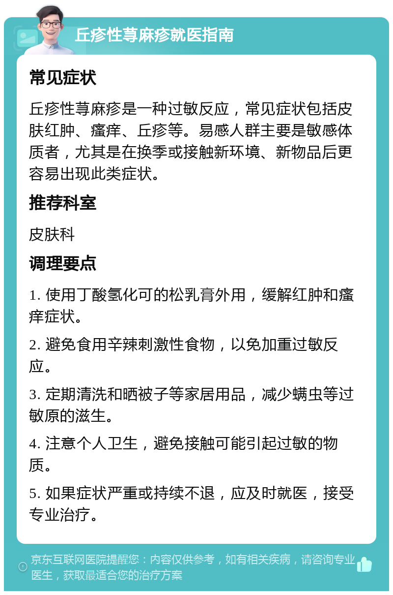 丘疹性荨麻疹就医指南 常见症状 丘疹性荨麻疹是一种过敏反应，常见症状包括皮肤红肿、瘙痒、丘疹等。易感人群主要是敏感体质者，尤其是在换季或接触新环境、新物品后更容易出现此类症状。 推荐科室 皮肤科 调理要点 1. 使用丁酸氢化可的松乳膏外用，缓解红肿和瘙痒症状。 2. 避免食用辛辣刺激性食物，以免加重过敏反应。 3. 定期清洗和晒被子等家居用品，减少螨虫等过敏原的滋生。 4. 注意个人卫生，避免接触可能引起过敏的物质。 5. 如果症状严重或持续不退，应及时就医，接受专业治疗。