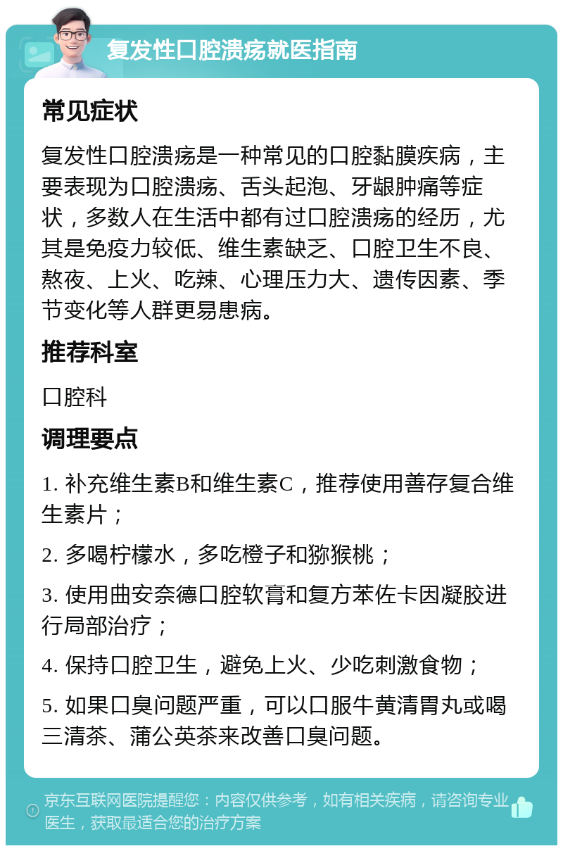 复发性口腔溃疡就医指南 常见症状 复发性口腔溃疡是一种常见的口腔黏膜疾病，主要表现为口腔溃疡、舌头起泡、牙龈肿痛等症状，多数人在生活中都有过口腔溃疡的经历，尤其是免疫力较低、维生素缺乏、口腔卫生不良、熬夜、上火、吃辣、心理压力大、遗传因素、季节变化等人群更易患病。 推荐科室 口腔科 调理要点 1. 补充维生素B和维生素C，推荐使用善存复合维生素片； 2. 多喝柠檬水，多吃橙子和猕猴桃； 3. 使用曲安奈德口腔软膏和复方苯佐卡因凝胶进行局部治疗； 4. 保持口腔卫生，避免上火、少吃刺激食物； 5. 如果口臭问题严重，可以口服牛黄清胃丸或喝三清茶、蒲公英茶来改善口臭问题。