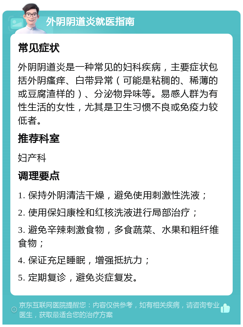 外阴阴道炎就医指南 常见症状 外阴阴道炎是一种常见的妇科疾病，主要症状包括外阴瘙痒、白带异常（可能是粘稠的、稀薄的或豆腐渣样的）、分泌物异味等。易感人群为有性生活的女性，尤其是卫生习惯不良或免疫力较低者。 推荐科室 妇产科 调理要点 1. 保持外阴清洁干燥，避免使用刺激性洗液； 2. 使用保妇康栓和红核洗液进行局部治疗； 3. 避免辛辣刺激食物，多食蔬菜、水果和粗纤维食物； 4. 保证充足睡眠，增强抵抗力； 5. 定期复诊，避免炎症复发。