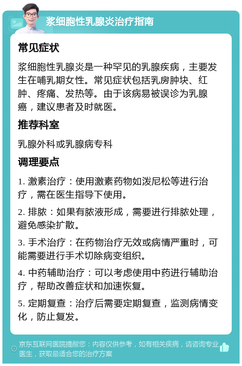 浆细胞性乳腺炎治疗指南 常见症状 浆细胞性乳腺炎是一种罕见的乳腺疾病，主要发生在哺乳期女性。常见症状包括乳房肿块、红肿、疼痛、发热等。由于该病易被误诊为乳腺癌，建议患者及时就医。 推荐科室 乳腺外科或乳腺病专科 调理要点 1. 激素治疗：使用激素药物如泼尼松等进行治疗，需在医生指导下使用。 2. 排脓：如果有脓液形成，需要进行排脓处理，避免感染扩散。 3. 手术治疗：在药物治疗无效或病情严重时，可能需要进行手术切除病变组织。 4. 中药辅助治疗：可以考虑使用中药进行辅助治疗，帮助改善症状和加速恢复。 5. 定期复查：治疗后需要定期复查，监测病情变化，防止复发。