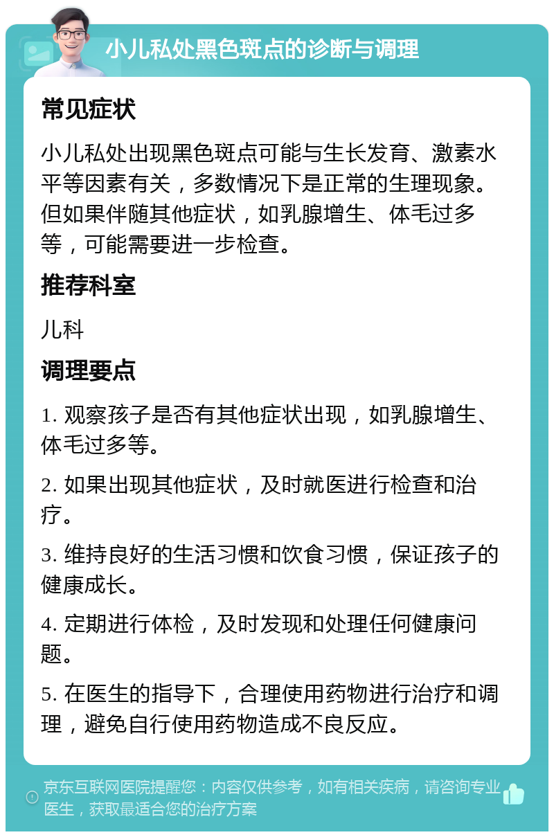 小儿私处黑色斑点的诊断与调理 常见症状 小儿私处出现黑色斑点可能与生长发育、激素水平等因素有关，多数情况下是正常的生理现象。但如果伴随其他症状，如乳腺增生、体毛过多等，可能需要进一步检查。 推荐科室 儿科 调理要点 1. 观察孩子是否有其他症状出现，如乳腺增生、体毛过多等。 2. 如果出现其他症状，及时就医进行检查和治疗。 3. 维持良好的生活习惯和饮食习惯，保证孩子的健康成长。 4. 定期进行体检，及时发现和处理任何健康问题。 5. 在医生的指导下，合理使用药物进行治疗和调理，避免自行使用药物造成不良反应。