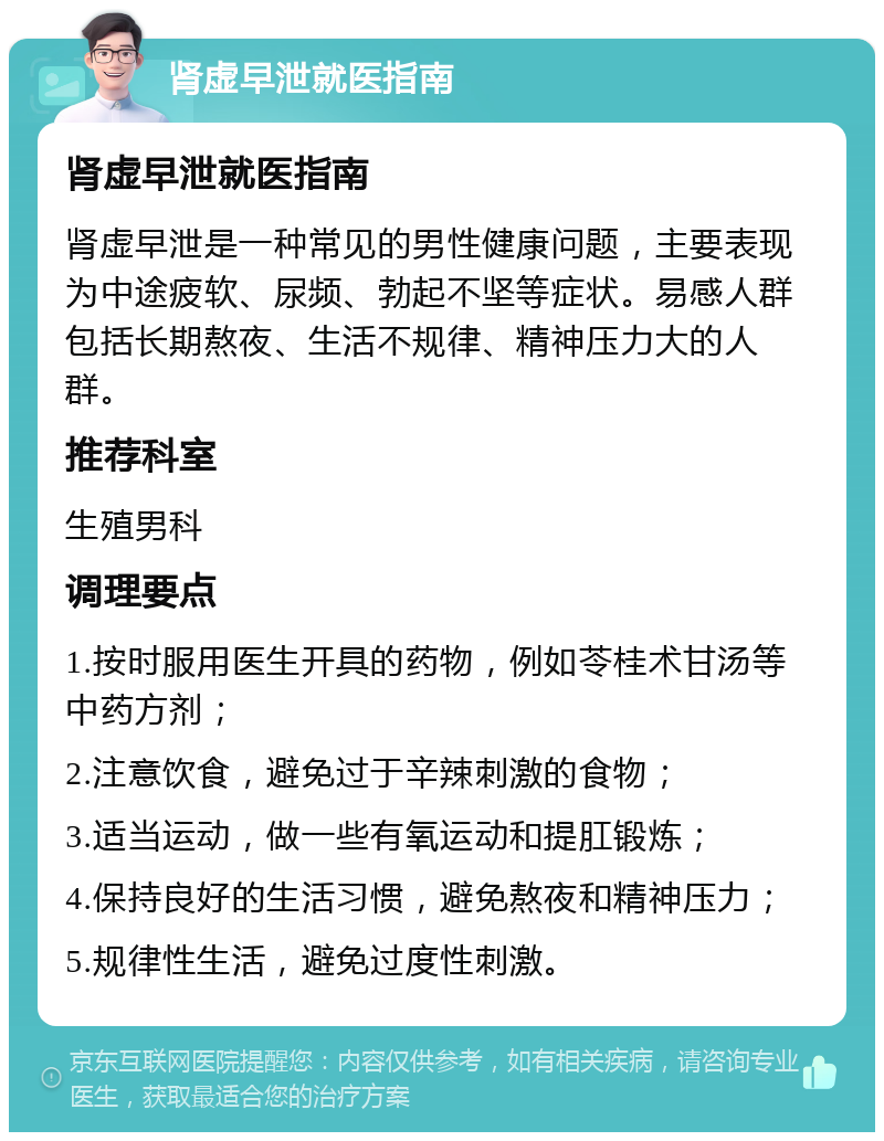 肾虚早泄就医指南 肾虚早泄就医指南 肾虚早泄是一种常见的男性健康问题，主要表现为中途疲软、尿频、勃起不坚等症状。易感人群包括长期熬夜、生活不规律、精神压力大的人群。 推荐科室 生殖男科 调理要点 1.按时服用医生开具的药物，例如苓桂术甘汤等中药方剂； 2.注意饮食，避免过于辛辣刺激的食物； 3.适当运动，做一些有氧运动和提肛锻炼； 4.保持良好的生活习惯，避免熬夜和精神压力； 5.规律性生活，避免过度性刺激。