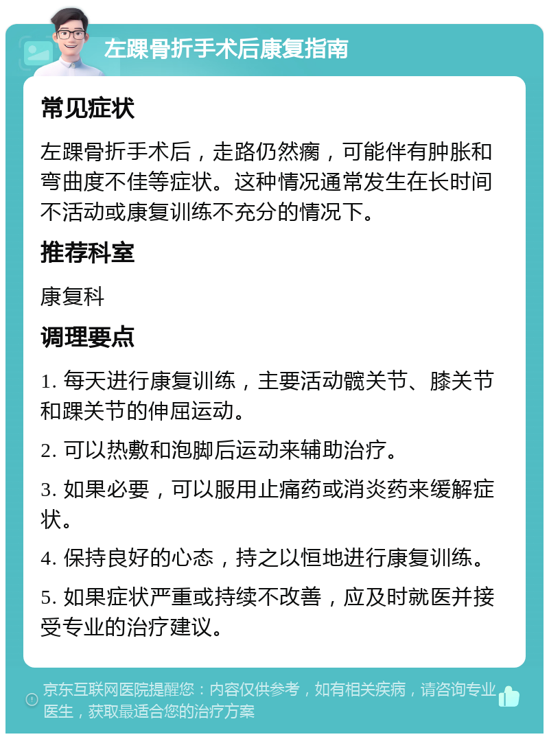 左踝骨折手术后康复指南 常见症状 左踝骨折手术后，走路仍然瘸，可能伴有肿胀和弯曲度不佳等症状。这种情况通常发生在长时间不活动或康复训练不充分的情况下。 推荐科室 康复科 调理要点 1. 每天进行康复训练，主要活动髋关节、膝关节和踝关节的伸屈运动。 2. 可以热敷和泡脚后运动来辅助治疗。 3. 如果必要，可以服用止痛药或消炎药来缓解症状。 4. 保持良好的心态，持之以恒地进行康复训练。 5. 如果症状严重或持续不改善，应及时就医并接受专业的治疗建议。