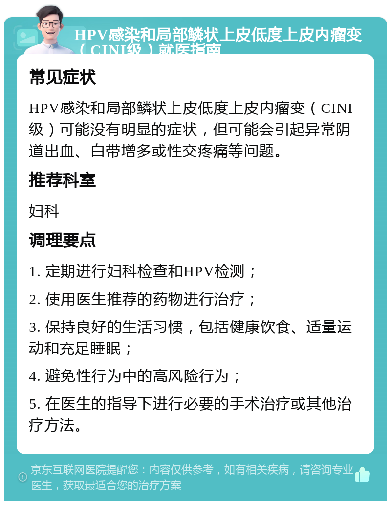 HPV感染和局部鳞状上皮低度上皮内瘤变（CINI级）就医指南 常见症状 HPV感染和局部鳞状上皮低度上皮内瘤变（CINI级）可能没有明显的症状，但可能会引起异常阴道出血、白带增多或性交疼痛等问题。 推荐科室 妇科 调理要点 1. 定期进行妇科检查和HPV检测； 2. 使用医生推荐的药物进行治疗； 3. 保持良好的生活习惯，包括健康饮食、适量运动和充足睡眠； 4. 避免性行为中的高风险行为； 5. 在医生的指导下进行必要的手术治疗或其他治疗方法。