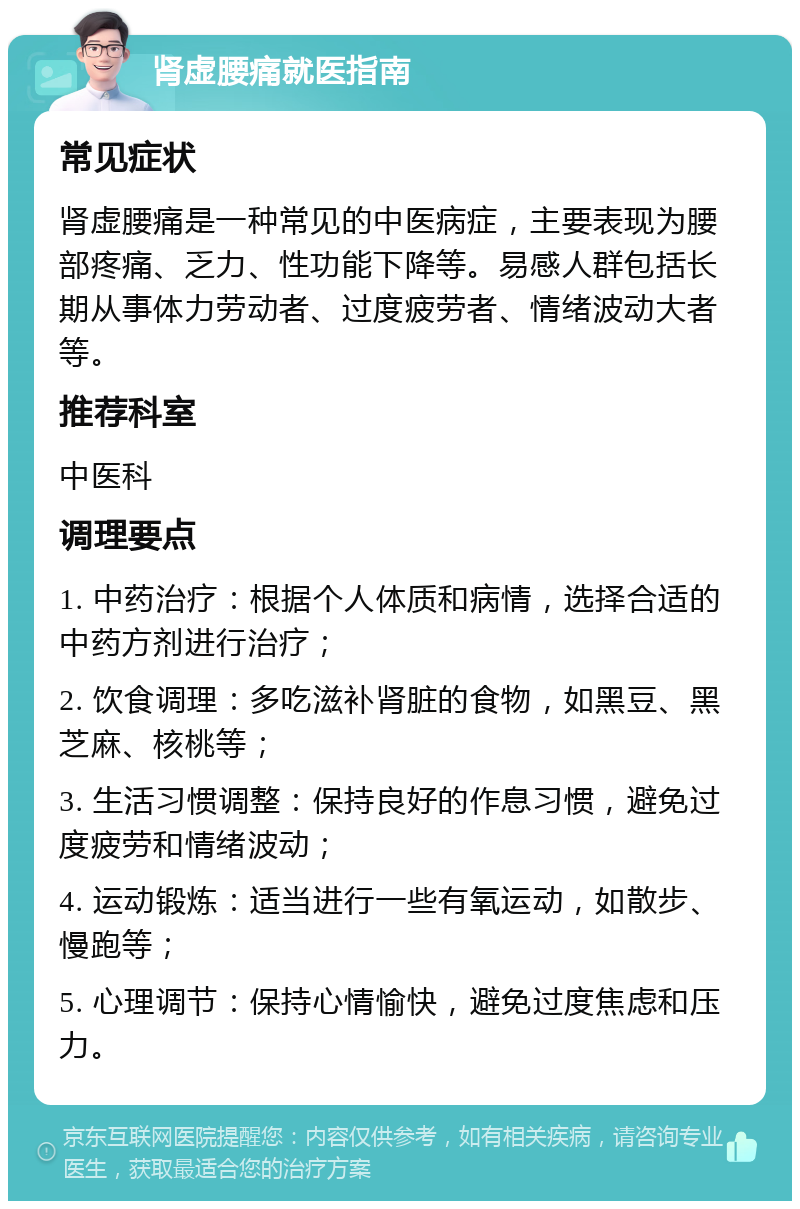 肾虚腰痛就医指南 常见症状 肾虚腰痛是一种常见的中医病症，主要表现为腰部疼痛、乏力、性功能下降等。易感人群包括长期从事体力劳动者、过度疲劳者、情绪波动大者等。 推荐科室 中医科 调理要点 1. 中药治疗：根据个人体质和病情，选择合适的中药方剂进行治疗； 2. 饮食调理：多吃滋补肾脏的食物，如黑豆、黑芝麻、核桃等； 3. 生活习惯调整：保持良好的作息习惯，避免过度疲劳和情绪波动； 4. 运动锻炼：适当进行一些有氧运动，如散步、慢跑等； 5. 心理调节：保持心情愉快，避免过度焦虑和压力。