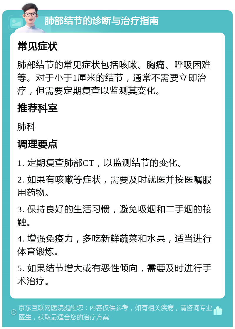 肺部结节的诊断与治疗指南 常见症状 肺部结节的常见症状包括咳嗽、胸痛、呼吸困难等。对于小于1厘米的结节，通常不需要立即治疗，但需要定期复查以监测其变化。 推荐科室 肺科 调理要点 1. 定期复查肺部CT，以监测结节的变化。 2. 如果有咳嗽等症状，需要及时就医并按医嘱服用药物。 3. 保持良好的生活习惯，避免吸烟和二手烟的接触。 4. 增强免疫力，多吃新鲜蔬菜和水果，适当进行体育锻炼。 5. 如果结节增大或有恶性倾向，需要及时进行手术治疗。