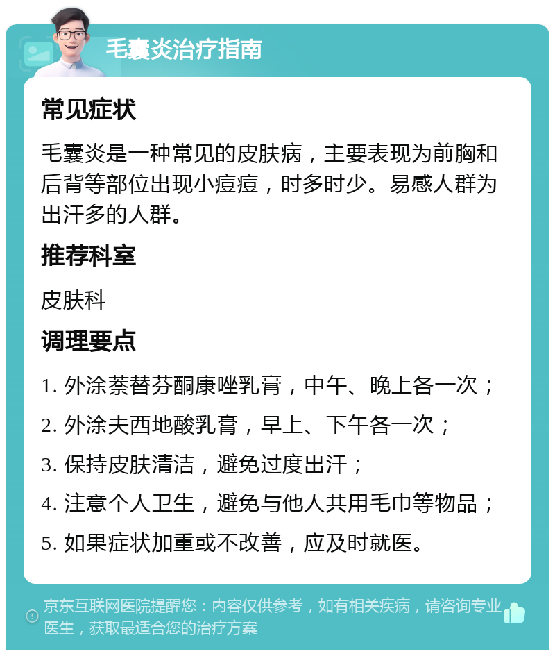 毛囊炎治疗指南 常见症状 毛囊炎是一种常见的皮肤病，主要表现为前胸和后背等部位出现小痘痘，时多时少。易感人群为出汗多的人群。 推荐科室 皮肤科 调理要点 1. 外涂萘替芬酮康唑乳膏，中午、晚上各一次； 2. 外涂夫西地酸乳膏，早上、下午各一次； 3. 保持皮肤清洁，避免过度出汗； 4. 注意个人卫生，避免与他人共用毛巾等物品； 5. 如果症状加重或不改善，应及时就医。