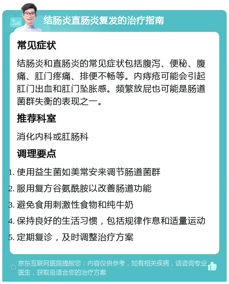 结肠炎直肠炎复发的治疗指南 常见症状 结肠炎和直肠炎的常见症状包括腹泻、便秘、腹痛、肛门疼痛、排便不畅等。内痔疮可能会引起肛门出血和肛门坠胀感。频繁放屁也可能是肠道菌群失衡的表现之一。 推荐科室 消化内科或肛肠科 调理要点 使用益生菌如美常安来调节肠道菌群 服用复方谷氨酰胺以改善肠道功能 避免食用刺激性食物和纯牛奶 保持良好的生活习惯，包括规律作息和适量运动 定期复诊，及时调整治疗方案